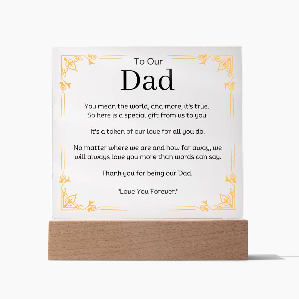 To Our Dad Acrylic Plaque With LED Option. Message reads, You mean the world, and more, it's true. So here is a special gift from us to you. It's a token of our love for all you do. No matter where we are and how far away, we will always love you more than words can say. Thank you for being our Dad. "Love You Forever."
