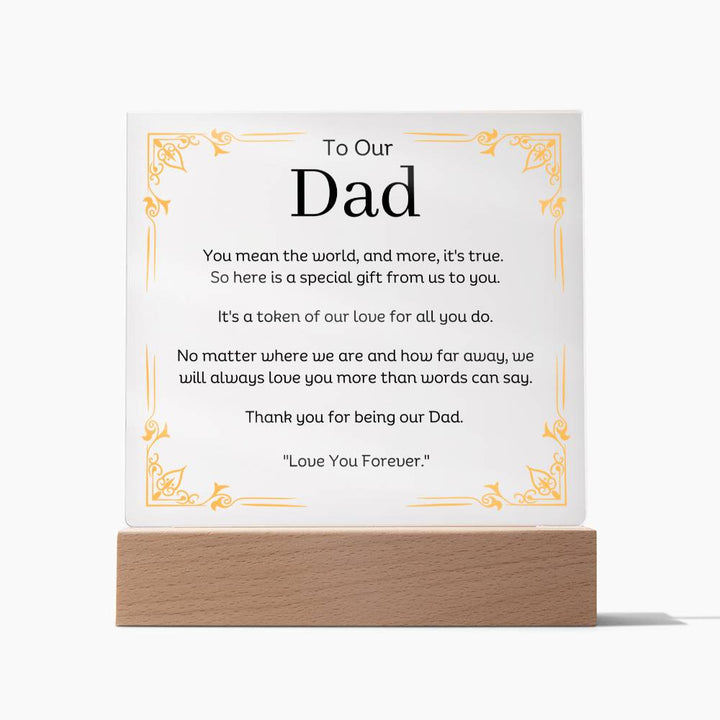 To Our Dad Acrylic Plaque With LED Option. Message reads, You mean the world, and more, it's true. So here is a special gift from us to you. It's a token of our love for all you do. No matter where we are and how far away, we will always love you more than words can say. Thank you for being our Dad. "Love You Forever."