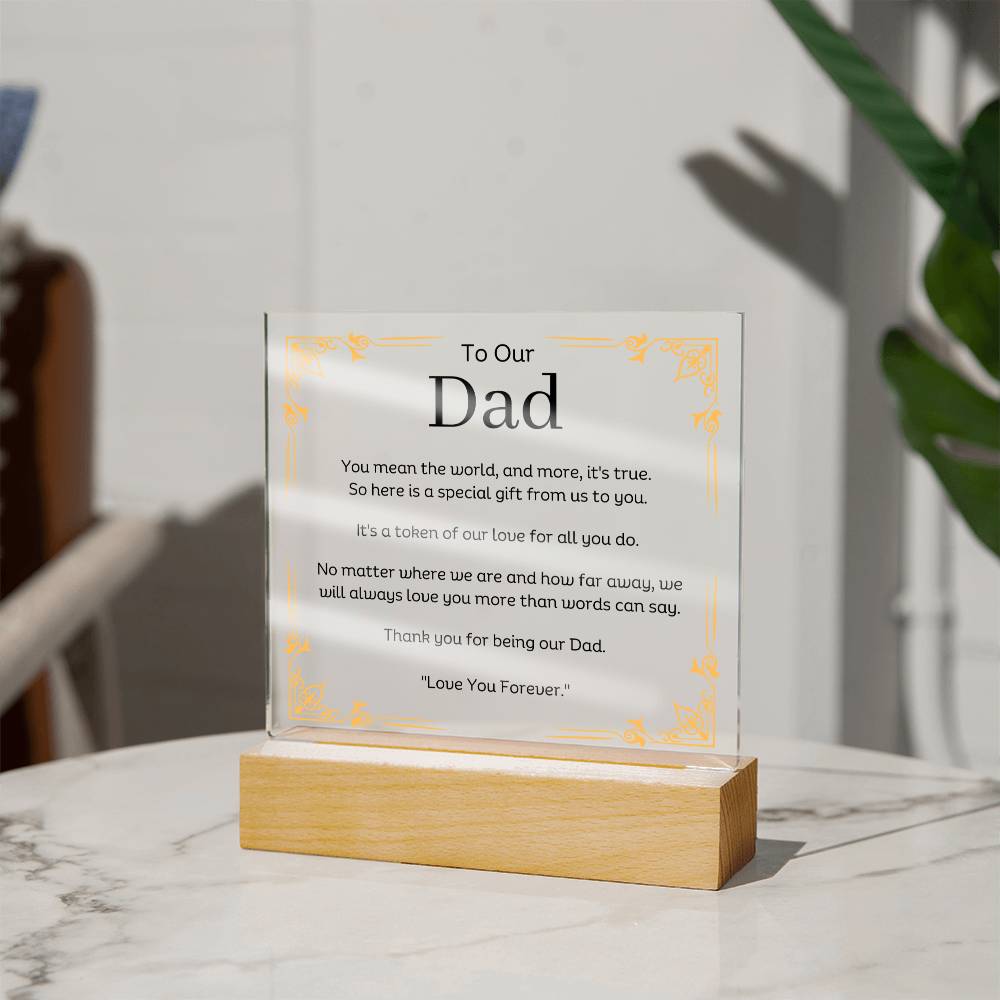 To Our Dad Acrylic Plaque With LED Option. Message reads, You mean the world, and more, it's true. So here is a special gift from us to you. It's a token of our love for all you do. No matter where we are and how far away, we will always love you more than words can say. Thank you for being our Dad. "Love You Forever."