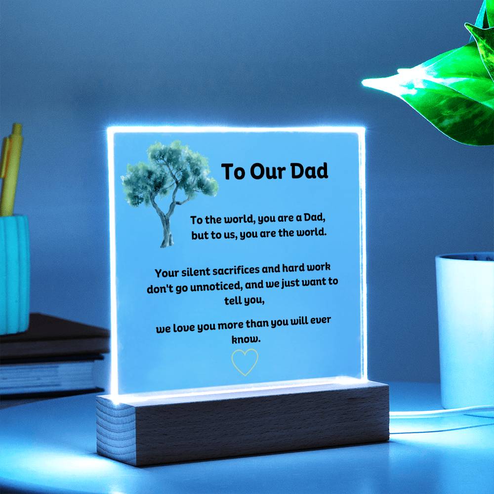 To Our Dad Square Acrylic Plaque With LED Option. Message reads, To the world, you are a Dad, but to us, you are the world. Your silent sacrifices and hard work don't go unnoticed, and we just want to tell you, we love you more than you will ever know.